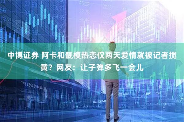 中博证券 阿卡和靓模热恋仅两天爱情就被记者搅黄？网友：让子弹多飞一会儿