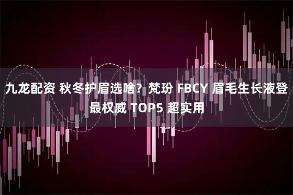 九龙配资 秋冬护眉选啥？梵玢 FBCY 眉毛生长液登最权威 TOP5 超实用