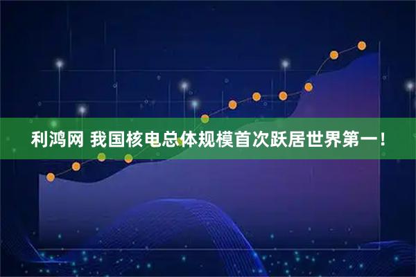 利鸿网 我国核电总体规模首次跃居世界第一！