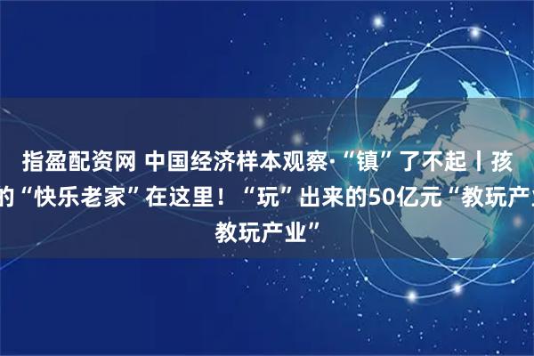 指盈配资网 中国经济样本观察·“镇”了不起丨孩子的“快乐老家”在这里！“玩”出来的50亿元“教玩产业”