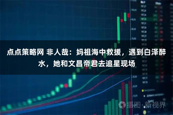 点点策略网 非人哉：妈祖海中救援，遇到白泽醉水，她和文昌帝君去追星现场