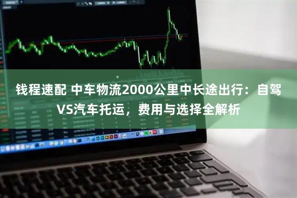 钱程速配 中车物流2000公里中长途出行：自驾VS汽车托运，费用与选择全解析