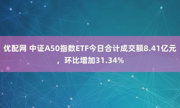 优配网 中证A50指数ETF今日合计成交额8.41亿元，环比增加31.34%