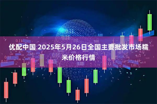 优配中国 2025年5月26日全国主要批发市场糯米价格行情
