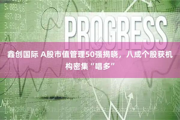 鑫创国际 A股市值管理50强揭晓，八成个股获机构密集“唱多”
