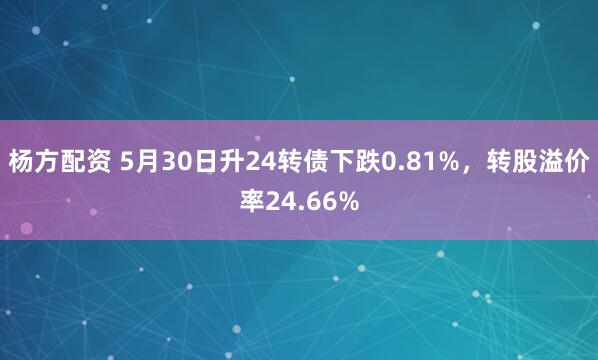 杨方配资 5月30日升24转债下跌0.81%，转股溢价率24.66%