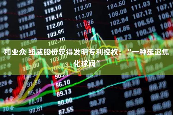 和业众 纽威股份获得发明专利授权：“一种延迟焦化球阀”