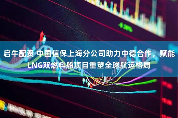 启牛配资 中国信保上海分公司助力中德合作，赋能LNG双燃料船项目重塑全球航运格局