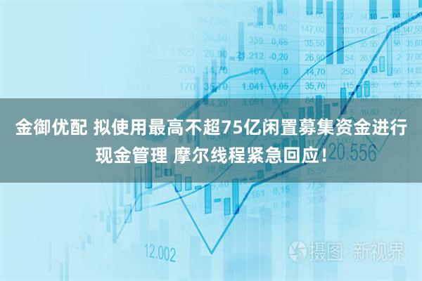 金御优配 拟使用最高不超75亿闲置募集资金进行现金管理 摩尔线程紧急回应！
