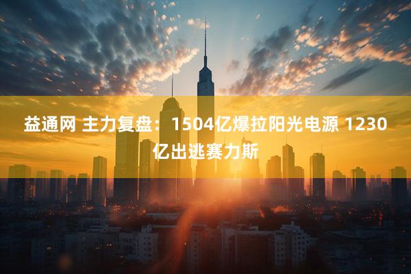 益通网 主力复盘：1504亿爆拉阳光电源 1230亿出逃赛力斯