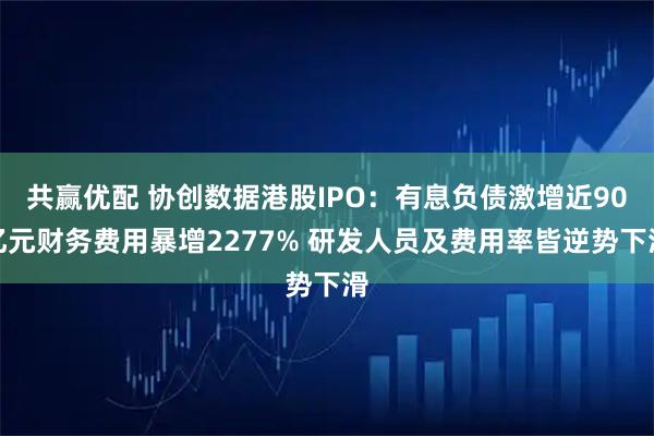 共赢优配 协创数据港股IPO：有息负债激增近90亿元财务费用暴增2277% 研发人员及费用率皆逆势下滑