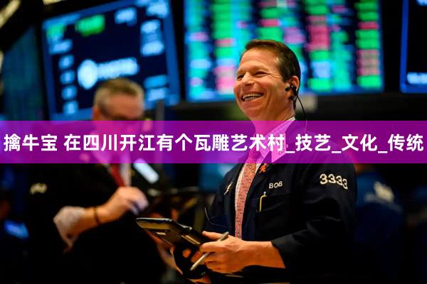 擒牛宝 在四川开江有个瓦雕艺术村_技艺_文化_传统