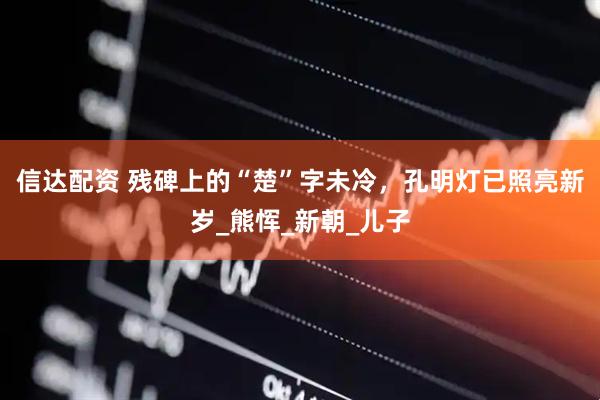 信达配资 残碑上的“楚”字未冷，孔明灯已照亮新岁_熊恽_新朝_儿子